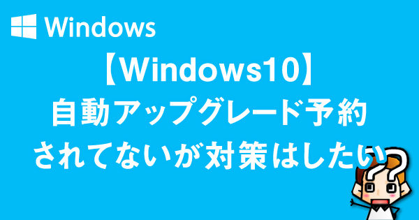 【Windows10】自動アップグレード予約されてないが対策はしたい